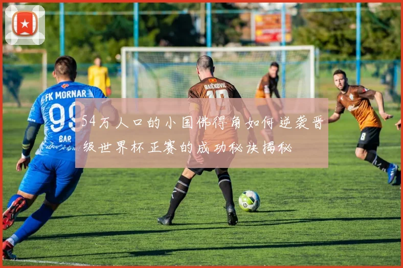 54万人口的小国佛得角如何逆袭晋级世界杯正赛的成功秘诀揭秘