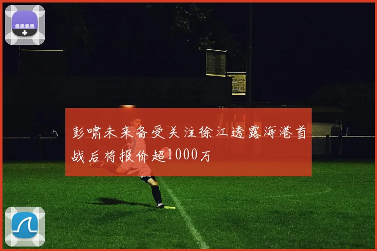 彭啸未来备受关注徐江透露海港首战后将报价超1000万