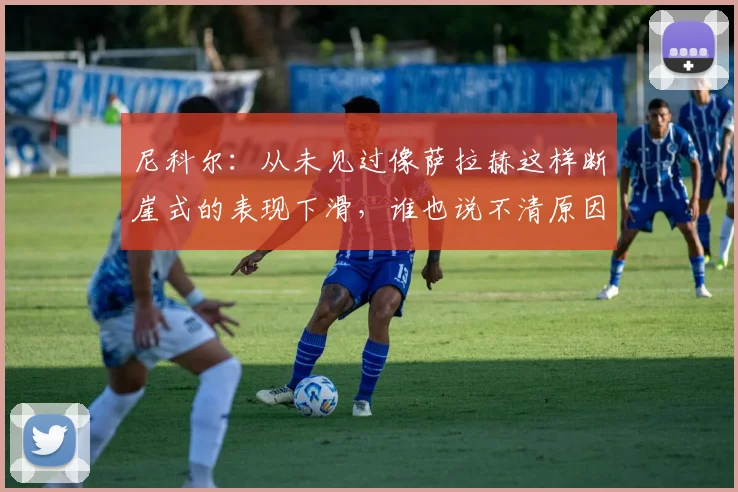 尼科尔：从未见过像萨拉赫这样断崖式的表现下滑，谁也说不清原因