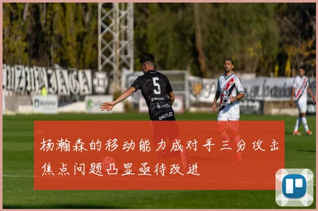 杨瀚森的移动能力成对手三分攻击焦点问题凸显亟待改进