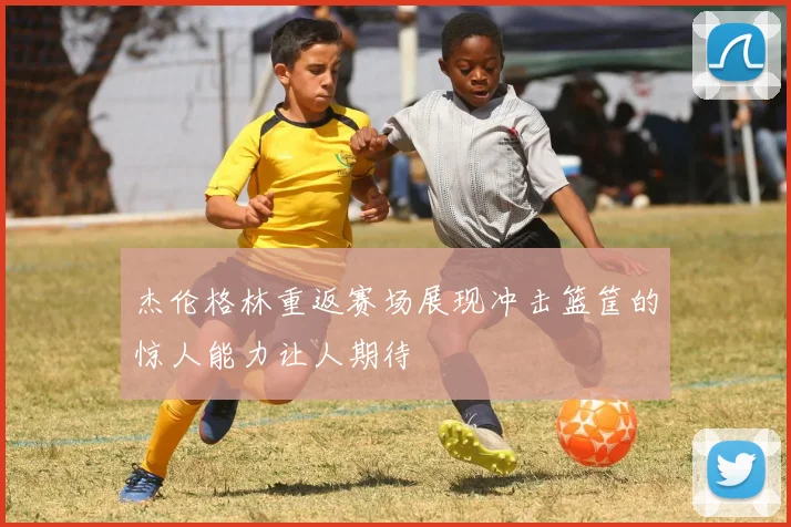 杰伦格林重返赛场展现冲击篮筐的惊人能力让人期待