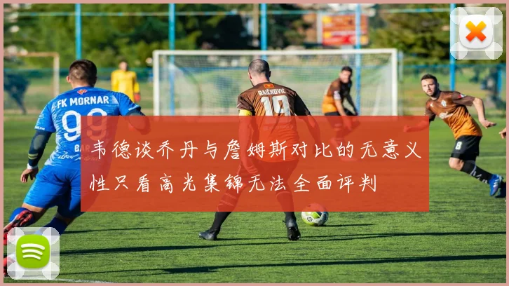 韦德谈乔丹与詹姆斯对比的无意义性只看高光集锦无法全面评判