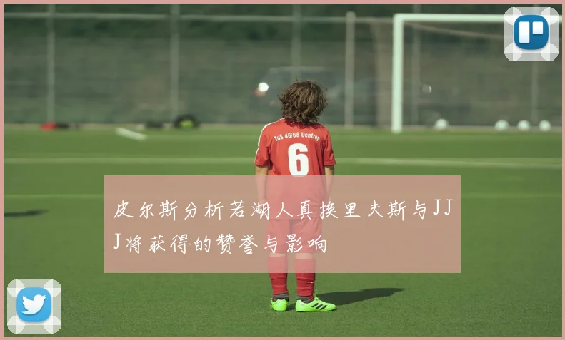 皮尔斯分析若湖人真换里夫斯与JJJ将获得的赞誉与影响