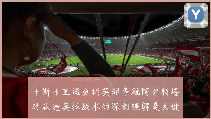卡斯卡里诺分析英超争冠阿尔特塔对瓜迪奥拉战术的深刻理解是关键