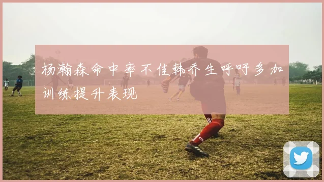 杨瀚森命中率不佳韩乔生呼吁多加训练提升表现