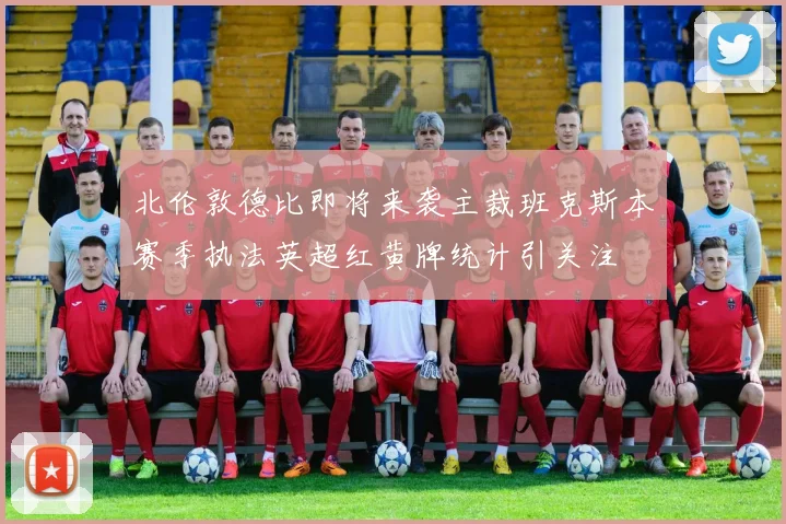北伦敦德比即将来袭主裁班克斯本赛季执法英超红黄牌统计引关注