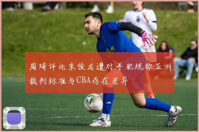 周琦评论朱俊龙遭对手犯规称亚洲裁判标准与CBA存在差异