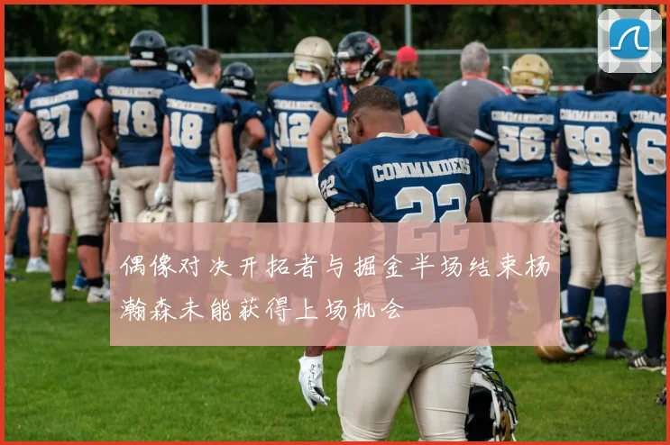 偶像对决开拓者与掘金半场结束杨瀚森未能获得上场机会