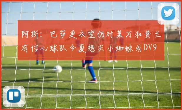 阿斯：巴萨更衣室仍对莱万和费兰有信心球队今夏想买小蜘蛛或DV9