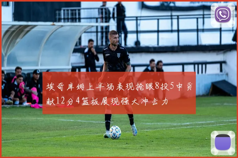 埃奇库姆上半场表现抢眼8投5中贡献12分4篮板展现强大冲击力