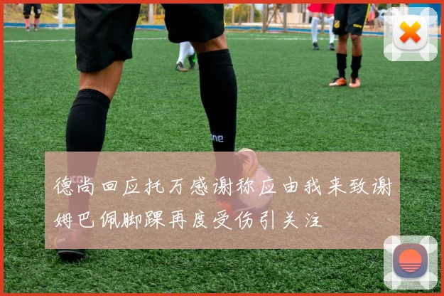 德尚回应托万感谢称应由我来致谢姆巴佩脚踝再度受伤引关注