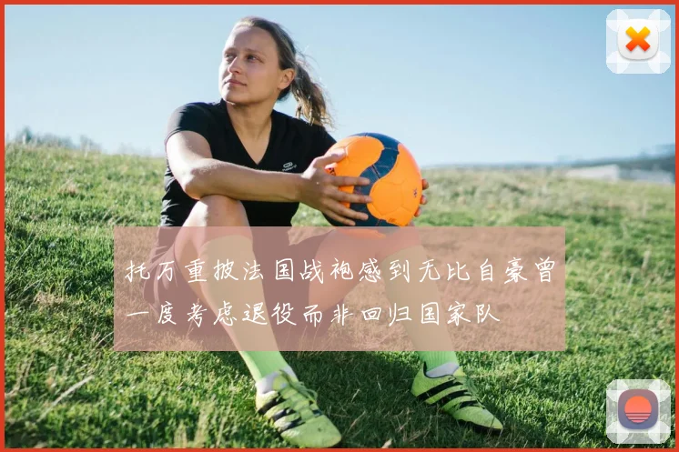 托万重披法国战袍感到无比自豪曾一度考虑退役而非回归国家队