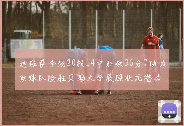 迪班萨全场20投14中狂砍36分7助力助球队险胜贝勒大学展现状元潜力