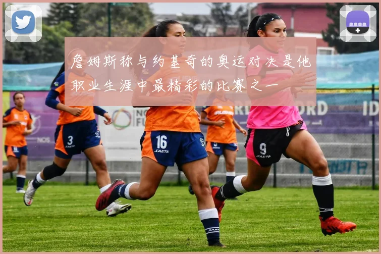 詹姆斯称与约基奇的奥运对决是他职业生涯中最精彩的比赛之一
