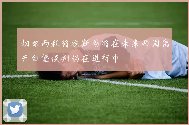 切尔西租将派斯或将在未来两周离开白堡谈判仍在进行中