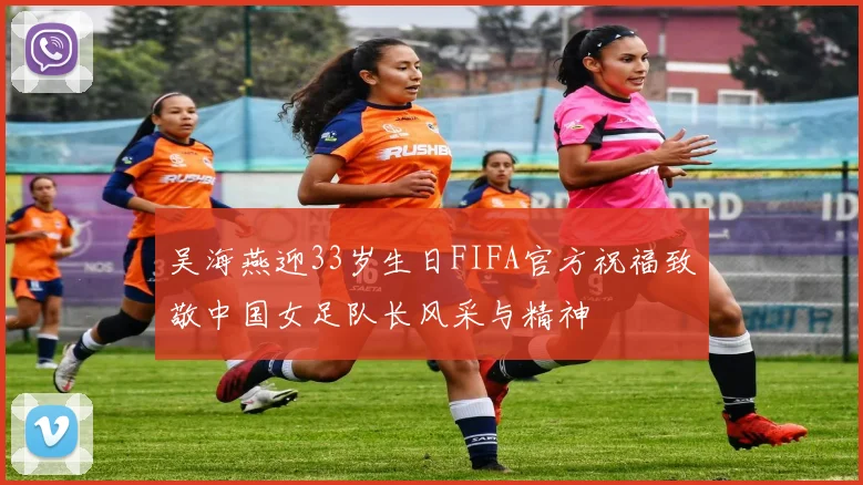 吴海燕迎33岁生日FIFA官方祝福致敬中国女足队长风采与精神