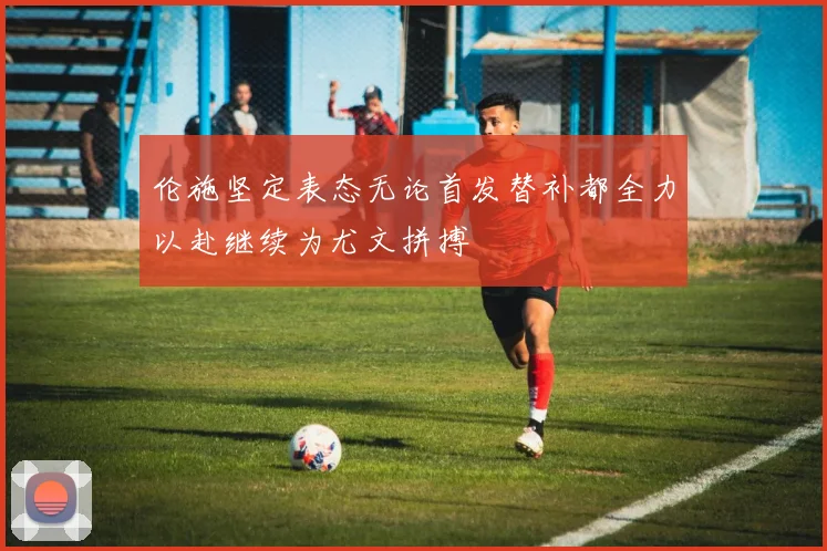 伦施坚定表态无论首发替补都全力以赴继续为尤文拼搏