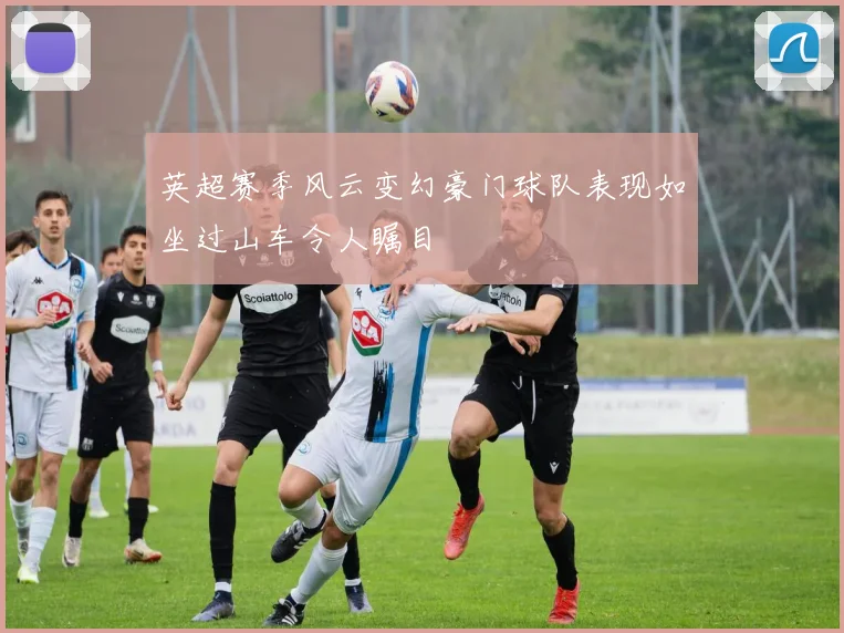 英超赛季风云变幻豪门球队表现如坐过山车令人瞩目