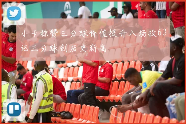 小卡称赞三分球价值提升八场投63记三分球创历史新高