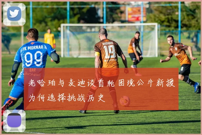 老哈珀与麦迪谈首轮困境公牛新援为何选择挑战历史