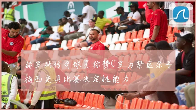 赫罗纳传奇球员称赞C罗为禁区杀手梅西更具比赛决定性能力