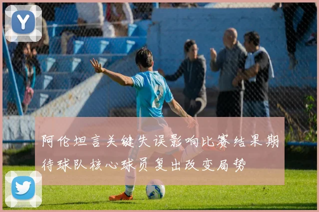 阿伦坦言关键失误影响比赛结果期待球队核心球员复出改变局势