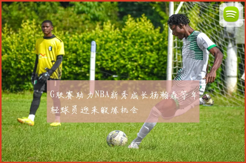 G联赛助力NBA新秀成长杨瀚森等年轻球员迎来锻炼机会