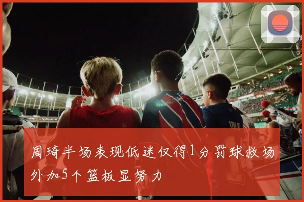 周琦半场表现低迷仅得1分罚球救场外加5个篮板显努力