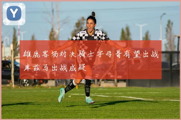 雄鹿客场对决骑士字母哥有望出战库兹马出战成疑