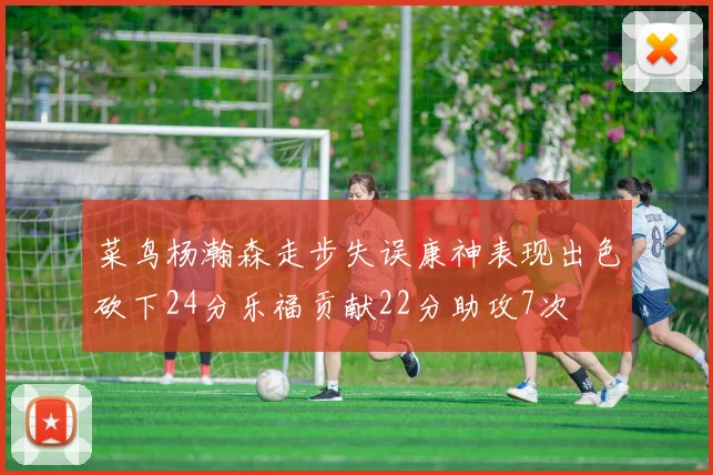 菜鸟杨瀚森走步失误康神表现出色砍下24分乐福贡献22分助攻7次